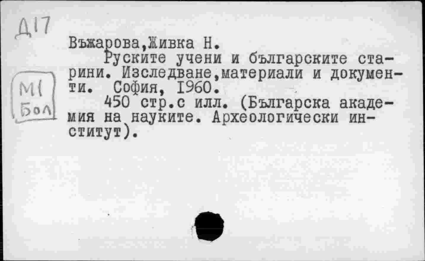 ﻿A'î
ВъяароваДивка H.
Руските учени и българските старини. Изследване,материали и документи. София, I960.
450 стр.с илл. (Българска академия на науките. Археологически институт).